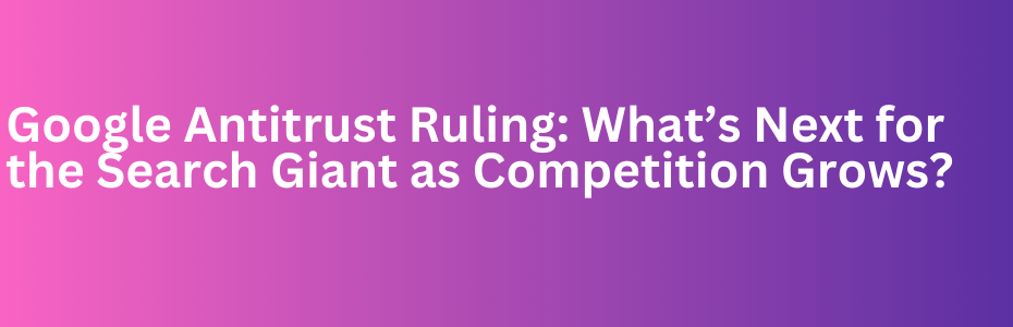 Google Antitrust Ruling: What’s Next for the Search Giant as Competition Grows?