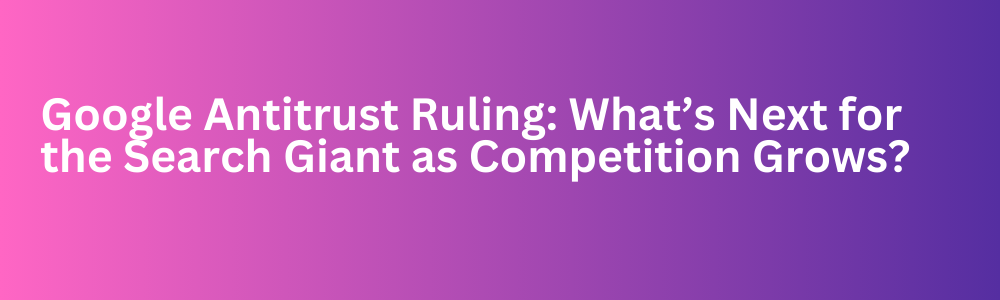 Google Antitrust Ruling: What’s Next for the Search Giant as Competition Grows?