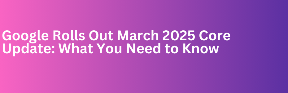 Google Rolls Out March 2025 Core Update: What You Need to Know