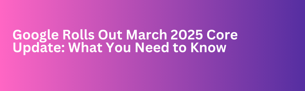 Google Rolls Out March 2025 Core Update: What You Need to Know