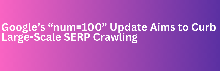 Google’s “num=100” Update Aims to Curb Large-Scale SERP Crawling